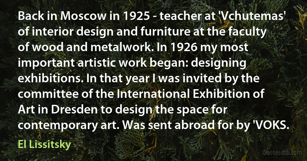 Back in Moscow in 1925 - teacher at 'Vchutemas' of interior design and furniture at the faculty of wood and metalwork. In 1926 my most important artistic work began: designing exhibitions. In that year I was invited by the committee of the International Exhibition of Art in Dresden to design the space for contemporary art. Was sent abroad for by 'VOKS. (El Lissitsky)