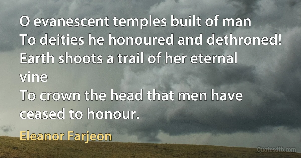 O evanescent temples built of man
To deities he honoured and dethroned!
Earth shoots a trail of her eternal vine
To crown the head that men have ceased to honour. (Eleanor Farjeon)