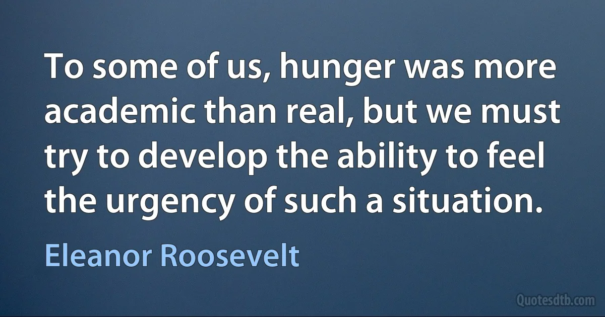 To some of us, hunger was more academic than real, but we must try to develop the ability to feel the urgency of such a situation. (Eleanor Roosevelt)