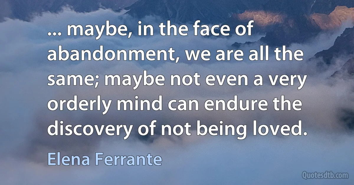 ... maybe, in the face of abandonment, we are all the same; maybe not even a very orderly mind can endure the discovery of not being loved. (Elena Ferrante)