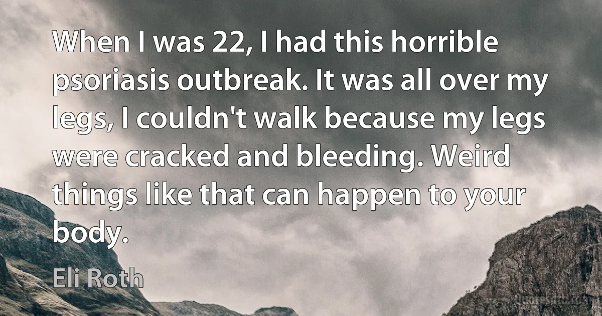 When I was 22, I had this horrible psoriasis outbreak. It was all over my legs, I couldn't walk because my legs were cracked and bleeding. Weird things like that can happen to your body. (Eli Roth)