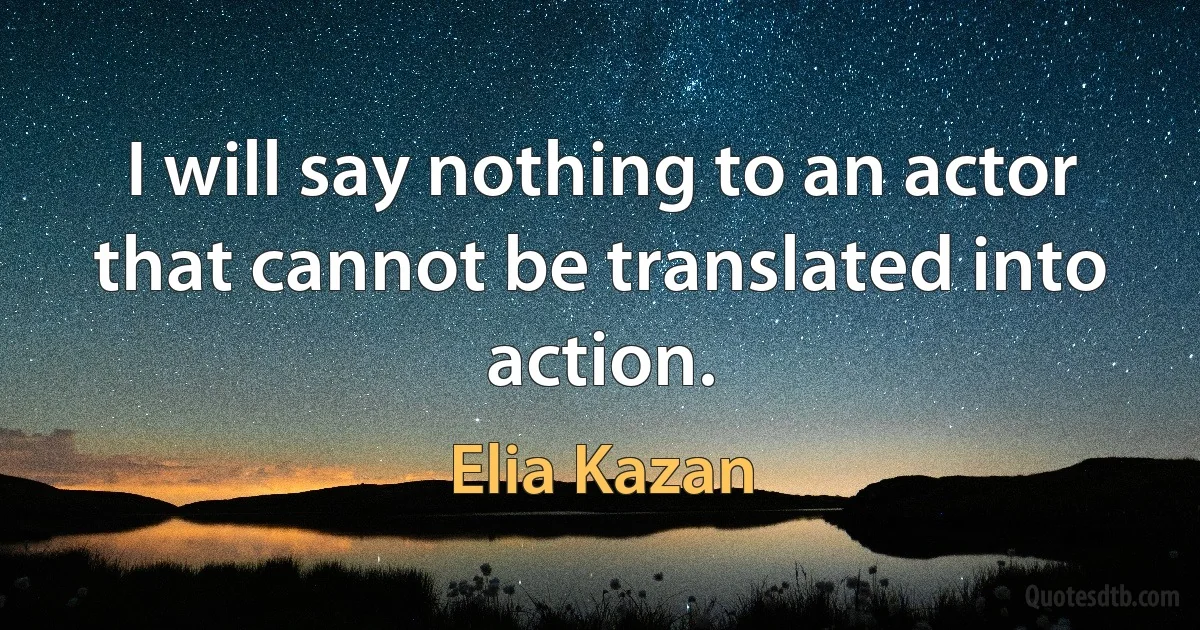 I will say nothing to an actor that cannot be translated into action. (Elia Kazan)