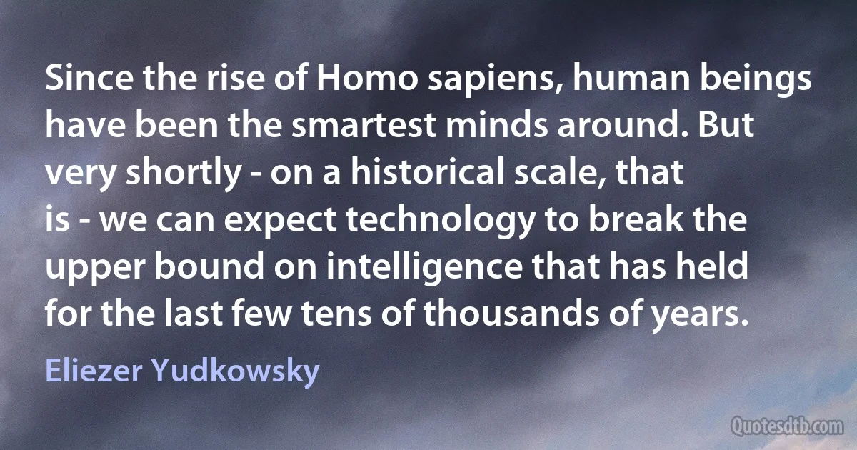 Since the rise of Homo sapiens, human beings have been the smartest minds around. But very shortly - on a historical scale, that is - we can expect technology to break the upper bound on intelligence that has held for the last few tens of thousands of years. (Eliezer Yudkowsky)