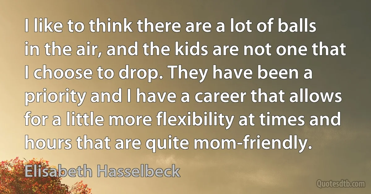 I like to think there are a lot of balls in the air, and the kids are not one that I choose to drop. They have been a priority and I have a career that allows for a little more flexibility at times and hours that are quite mom-friendly. (Elisabeth Hasselbeck)