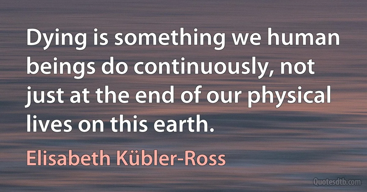 Dying is something we human beings do continuously, not just at the end of our physical lives on this earth. (Elisabeth Kübler-Ross)