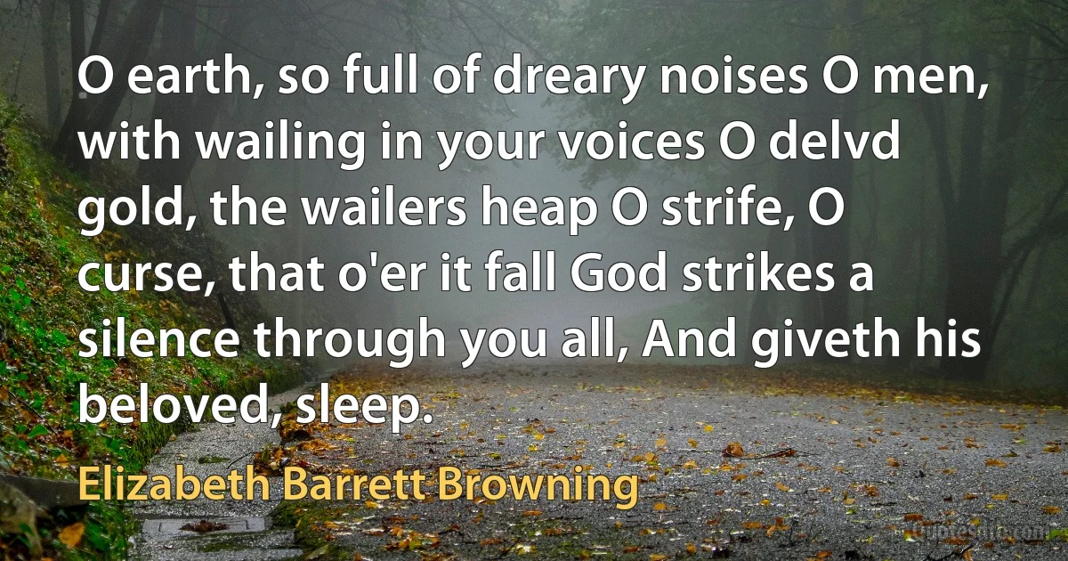 O earth, so full of dreary noises O men, with wailing in your voices O delvd gold, the wailers heap O strife, O curse, that o'er it fall God strikes a silence through you all, And giveth his beloved, sleep. (Elizabeth Barrett Browning)