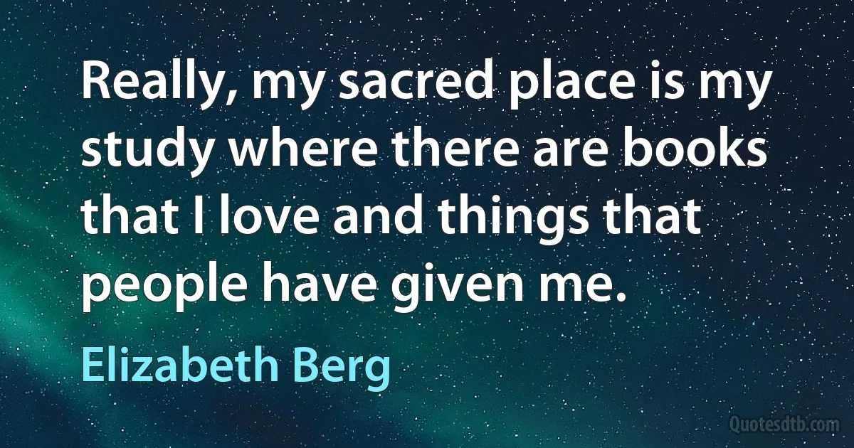 Really, my sacred place is my study where there are books that I love and things that people have given me. (Elizabeth Berg)