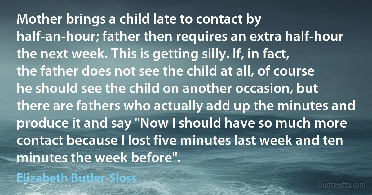 Mother brings a child late to contact by half-an-hour; father then requires an extra half-hour the next week. This is getting silly. If, in fact, the father does not see the child at all, of course he should see the child on another occasion, but there are fathers who actually add up the minutes and produce it and say "Now I should have so much more contact because I lost five minutes last week and ten minutes the week before". (Elizabeth Butler-Sloss)