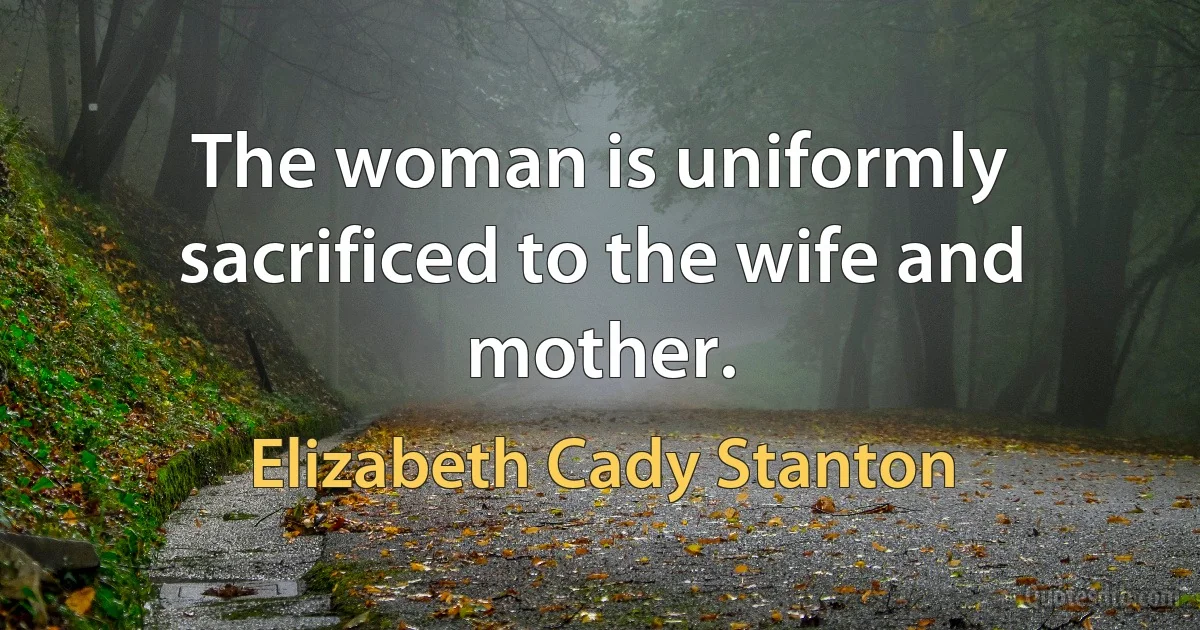 The woman is uniformly sacrificed to the wife and mother. (Elizabeth Cady Stanton)