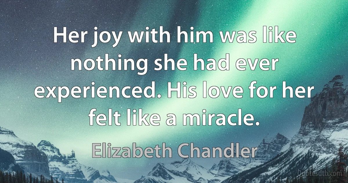 Her joy with him was like nothing she had ever experienced. His love for her felt like a miracle. (Elizabeth Chandler)