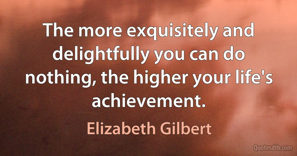 The more exquisitely and delightfully you can do nothing, the higher your life's achievement. (Elizabeth Gilbert)