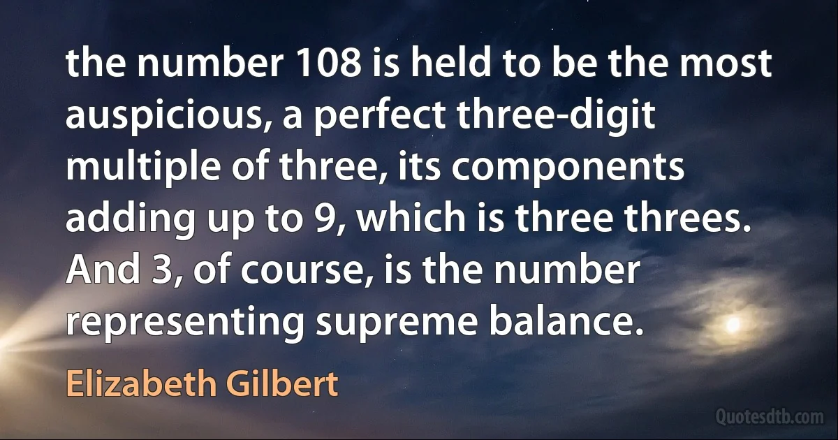 the number 108 is held to be the most auspicious, a perfect three-digit multiple of three, its components adding up to 9, which is three threes. And 3, of course, is the number representing supreme balance. (Elizabeth Gilbert)