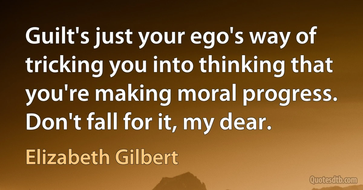 Guilt's just your ego's way of tricking you into thinking that you're making moral progress. Don't fall for it, my dear. (Elizabeth Gilbert)