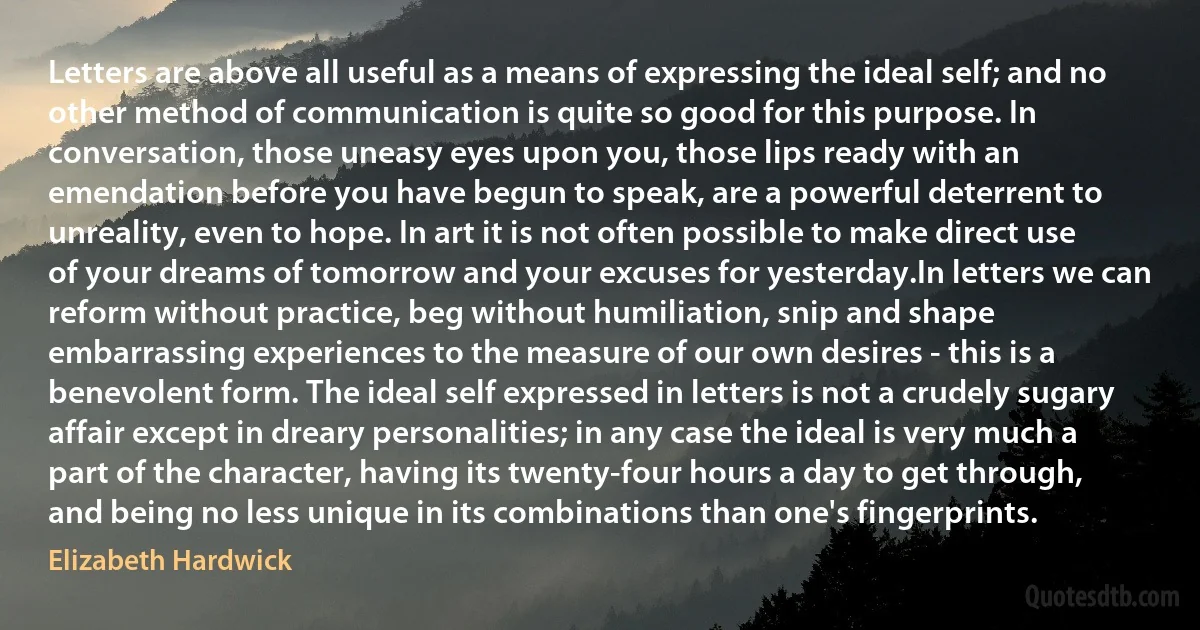 Letters are above all useful as a means of expressing the ideal self; and no other method of communication is quite so good for this purpose. In conversation, those uneasy eyes upon you, those lips ready with an emendation before you have begun to speak, are a powerful deterrent to unreality, even to hope. In art it is not often possible to make direct use of your dreams of tomorrow and your excuses for yesterday.In letters we can reform without practice, beg without humiliation, snip and shape embarrassing experiences to the measure of our own desires - this is a benevolent form. The ideal self expressed in letters is not a crudely sugary affair except in dreary personalities; in any case the ideal is very much a part of the character, having its twenty-four hours a day to get through, and being no less unique in its combinations than one's fingerprints. (Elizabeth Hardwick)