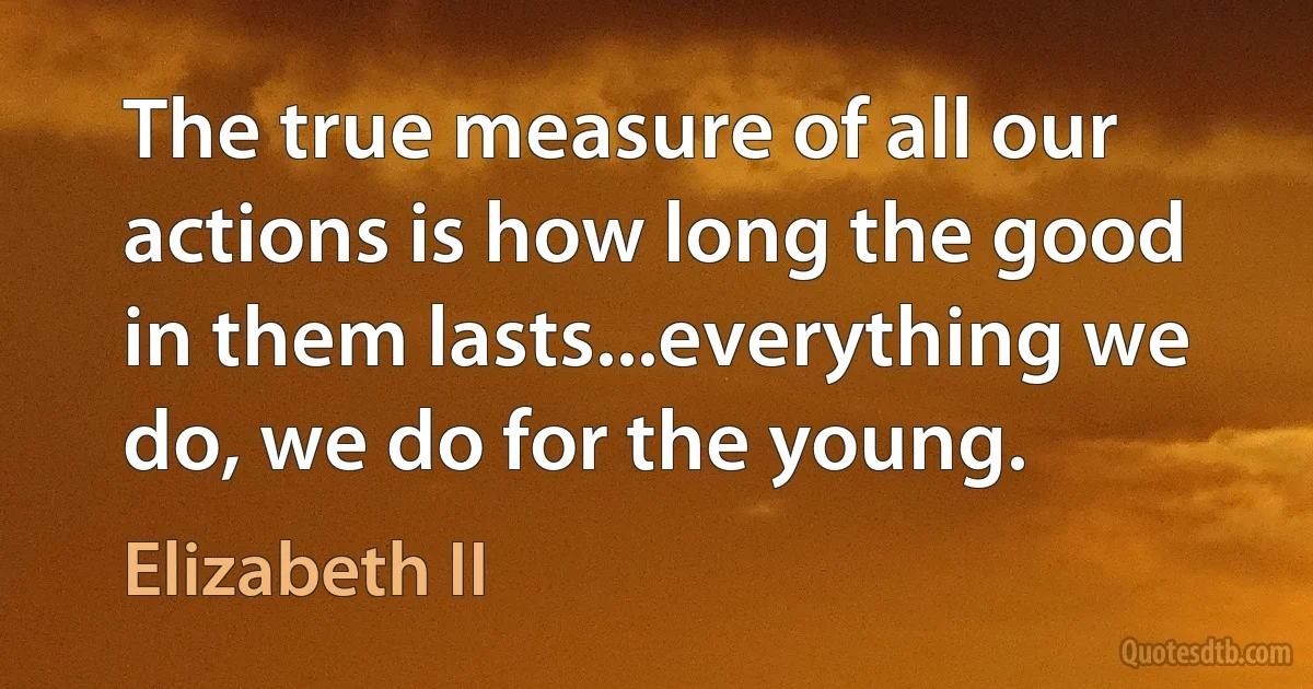 The true measure of all our actions is how long the good in them lasts...everything we do, we do for the young. (Elizabeth II)