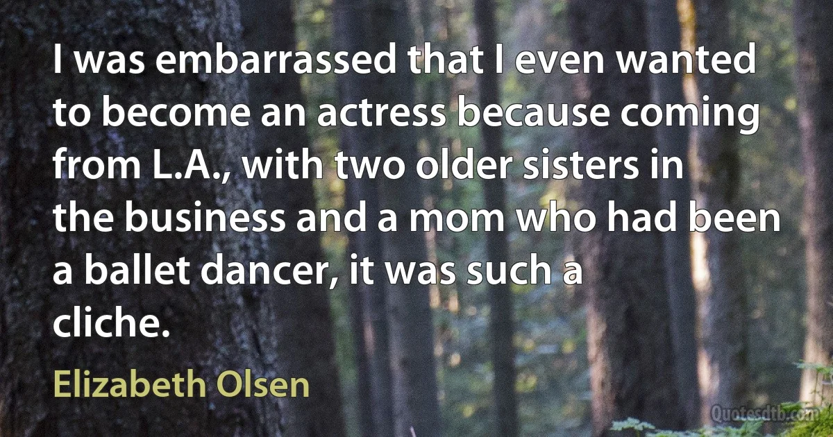 I was embarrassed that I even wanted to become an actress because coming from L.A., with two older sisters in the business and a mom who had been a ballet dancer, it was such a cliche. (Elizabeth Olsen)