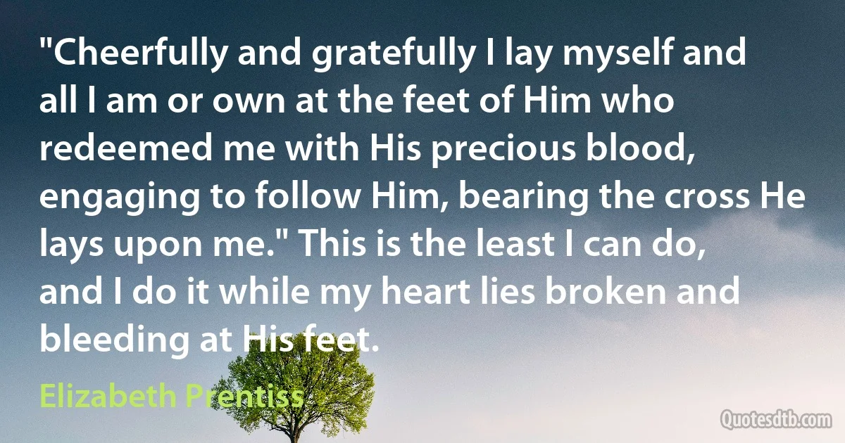 "Cheerfully and gratefully I lay myself and all I am or own at the feet of Him who redeemed me with His precious blood, engaging to follow Him, bearing the cross He lays upon me." This is the least I can do, and I do it while my heart lies broken and bleeding at His feet. (Elizabeth Prentiss)