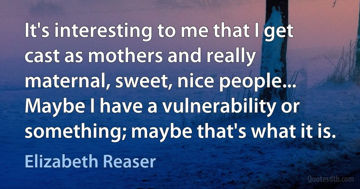 It's interesting to me that I get cast as mothers and really maternal, sweet, nice people... Maybe I have a vulnerability or something; maybe that's what it is. (Elizabeth Reaser)