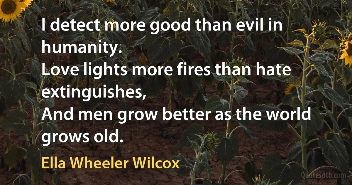 I detect more good than evil in humanity.
Love lights more fires than hate extinguishes,
And men grow better as the world grows old. (Ella Wheeler Wilcox)