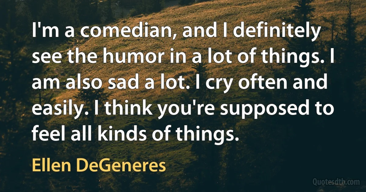 I'm a comedian, and I definitely see the humor in a lot of things. I am also sad a lot. I cry often and easily. I think you're supposed to feel all kinds of things. (Ellen DeGeneres)