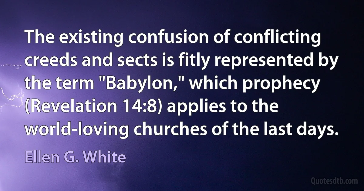 The existing confusion of conflicting creeds and sects is fitly represented by the term "Babylon," which prophecy (Revelation 14:8) applies to the world-loving churches of the last days. (Ellen G. White)