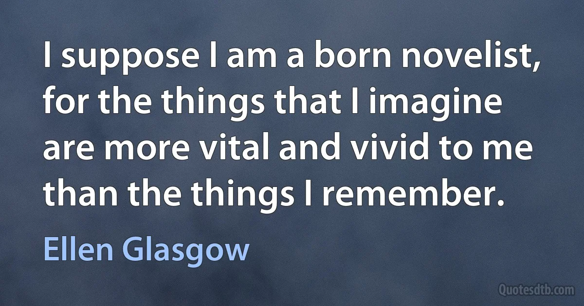 I suppose I am a born novelist, for the things that I imagine are more vital and vivid to me than the things I remember. (Ellen Glasgow)