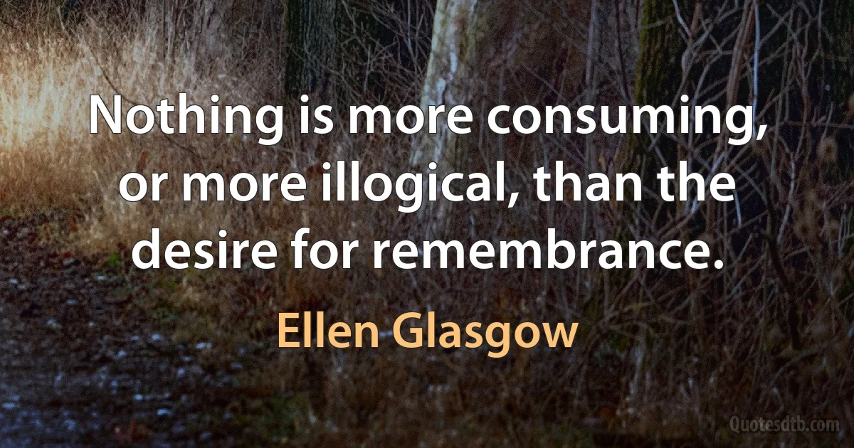 Nothing is more consuming, or more illogical, than the desire for remembrance. (Ellen Glasgow)