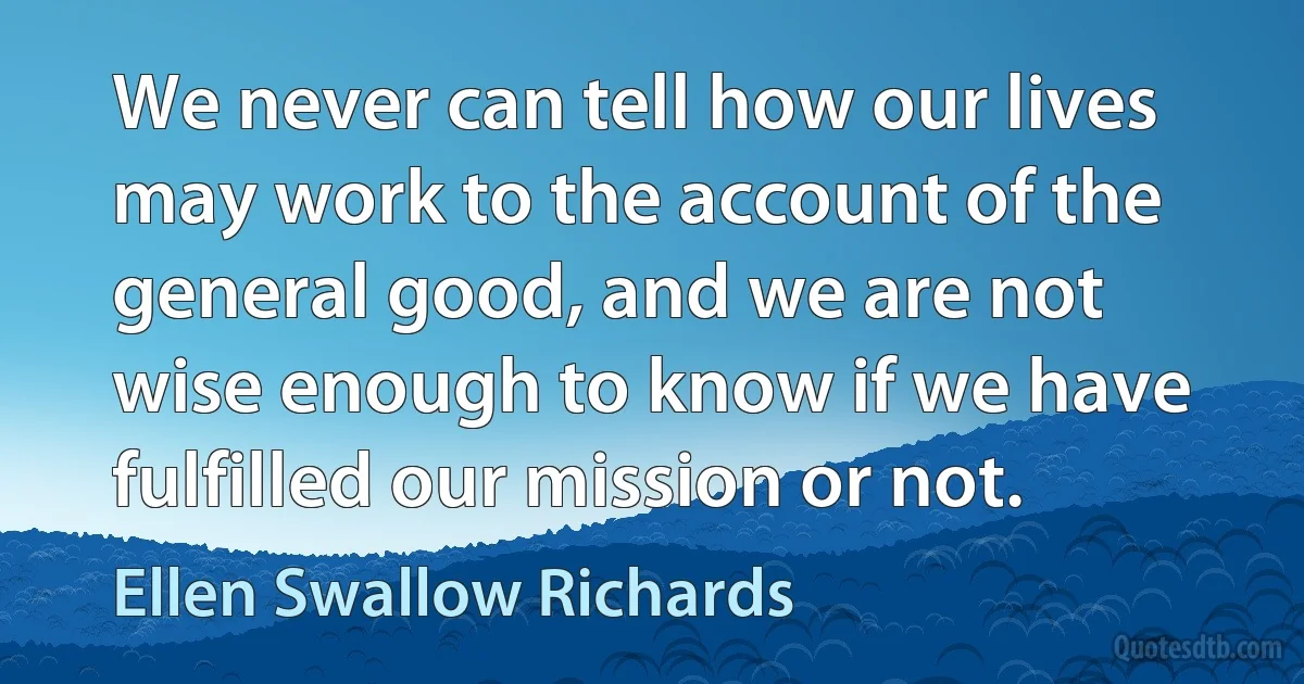 We never can tell how our lives may work to the account of the general good, and we are not wise enough to know if we have fulfilled our mission or not. (Ellen Swallow Richards)