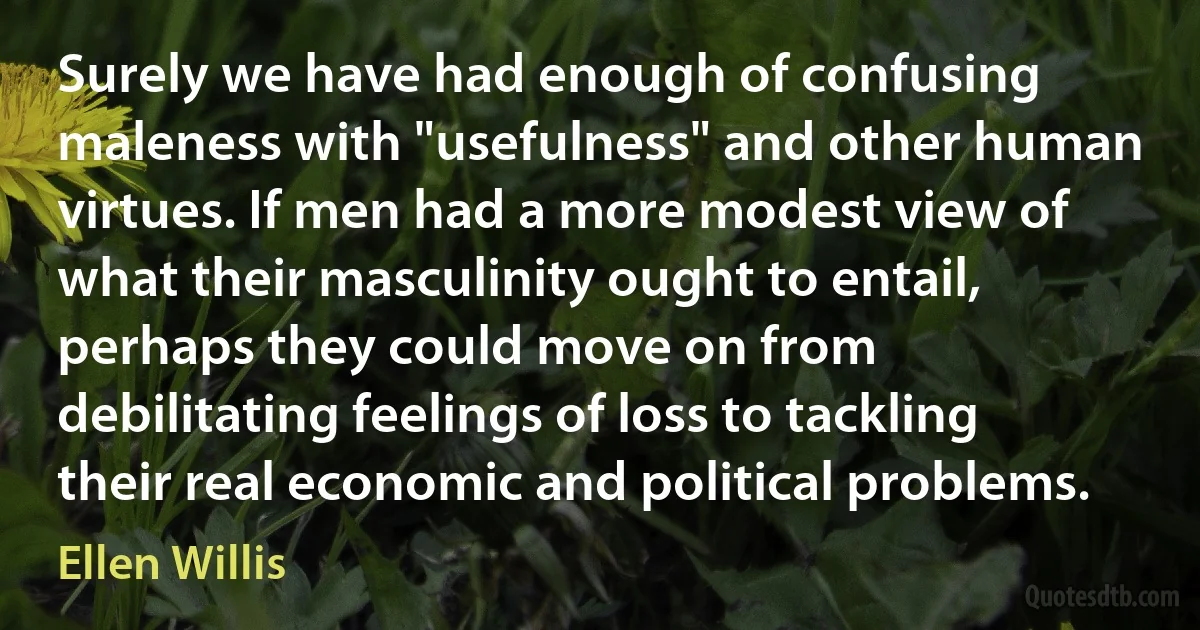 Surely we have had enough of confusing maleness with "usefulness" and other human virtues. If men had a more modest view of what their masculinity ought to entail, perhaps they could move on from debilitating feelings of loss to tackling their real economic and political problems. (Ellen Willis)