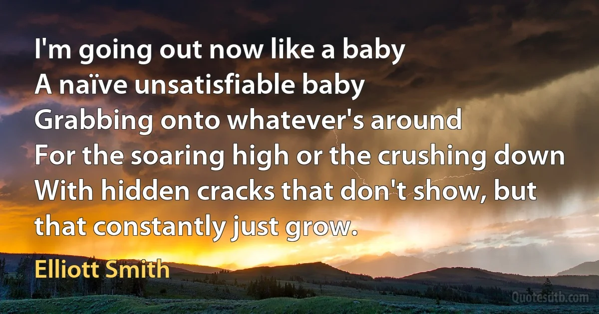 I'm going out now like a baby
A naïve unsatisfiable baby
Grabbing onto whatever's around
For the soaring high or the crushing down
With hidden cracks that don't show, but that constantly just grow. (Elliott Smith)