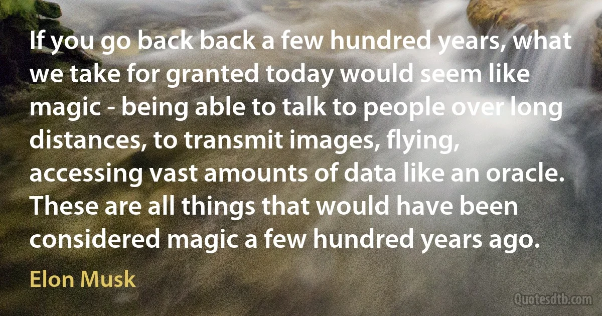 If you go back back a few hundred years, what we take for granted today would seem like magic - being able to talk to people over long distances, to transmit images, flying, accessing vast amounts of data like an oracle. These are all things that would have been considered magic a few hundred years ago. (Elon Musk)