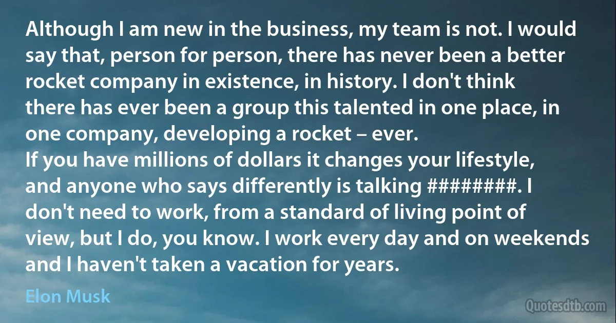 Although I am new in the business, my team is not. I would say that, person for person, there has never been a better rocket company in existence, in history. I don't think there has ever been a group this talented in one place, in one company, developing a rocket – ever.
If you have millions of dollars it changes your lifestyle, and anyone who says differently is talking ########. I don't need to work, from a standard of living point of view, but I do, you know. I work every day and on weekends and I haven't taken a vacation for years. (Elon Musk)