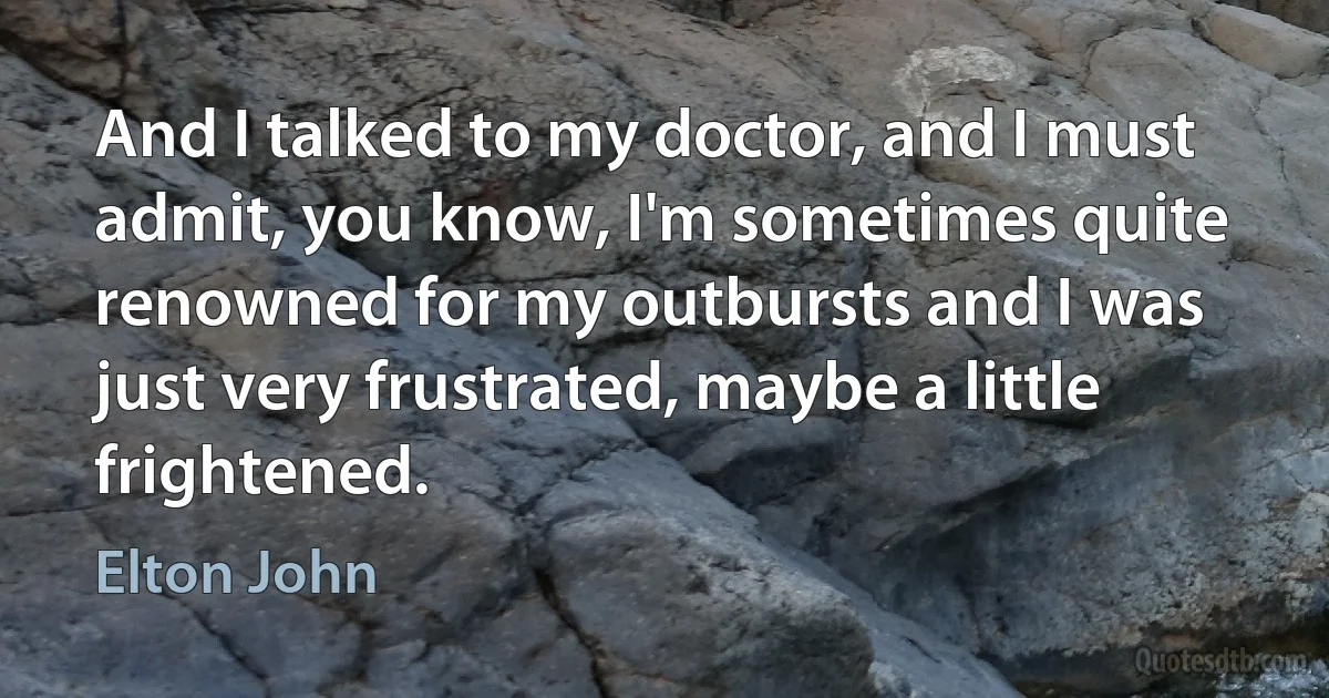 And I talked to my doctor, and I must admit, you know, I'm sometimes quite renowned for my outbursts and I was just very frustrated, maybe a little frightened. (Elton John)