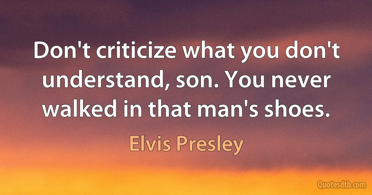 Don't criticize what you don't understand, son. You never walked in that man's shoes. (Elvis Presley)