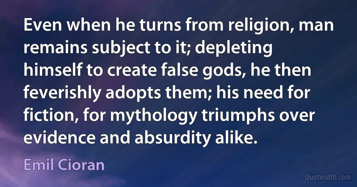 Even when he turns from religion, man remains subject to it; depleting himself to create false gods, he then feverishly adopts them; his need for fiction, for mythology triumphs over evidence and absurdity alike. (Emil Cioran)