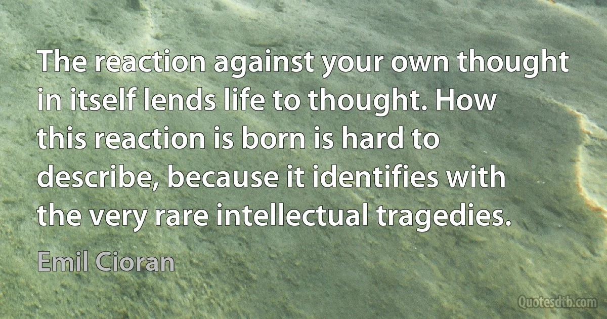 The reaction against your own thought in itself lends life to thought. How this reaction is born is hard to describe, because it identifies with the very rare intellectual tragedies. (Emil Cioran)