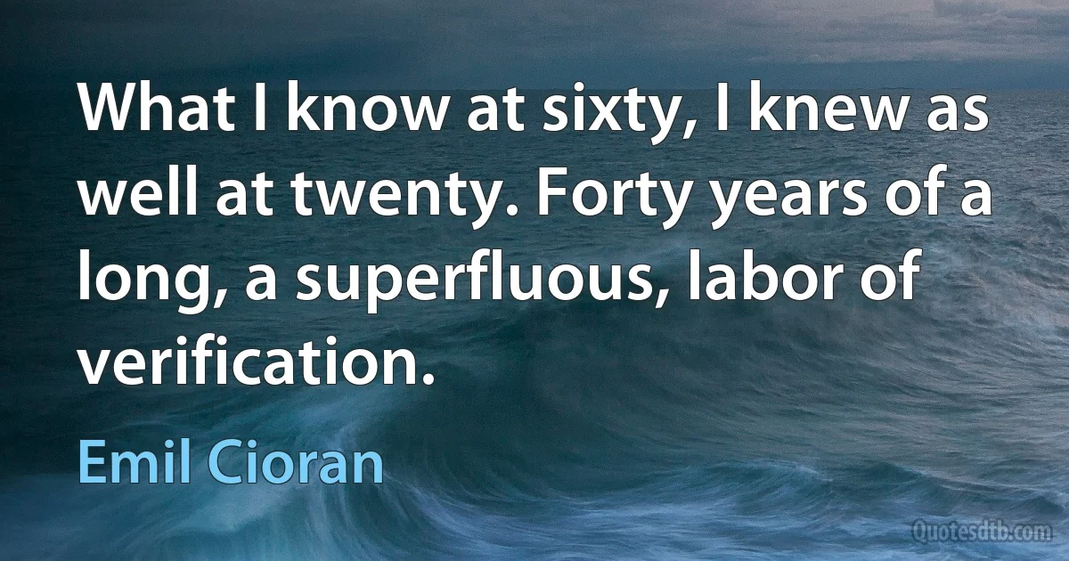 What I know at sixty, I knew as well at twenty. Forty years of a long, a superfluous, labor of verification. (Emil Cioran)