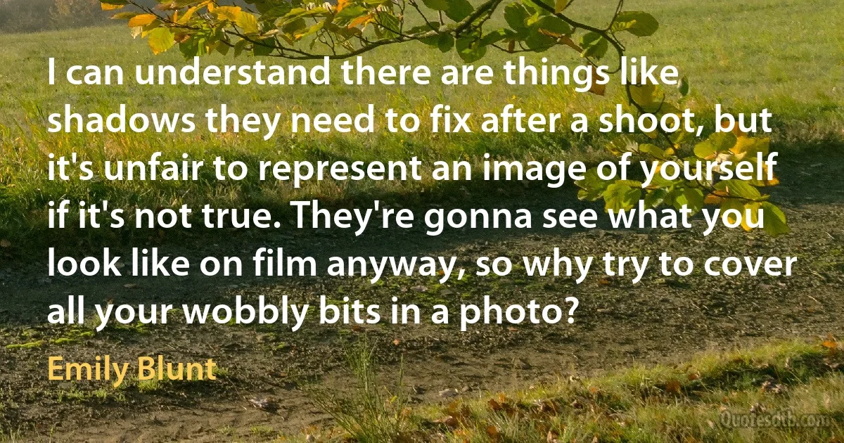 I can understand there are things like shadows they need to fix after a shoot, but it's unfair to represent an image of yourself if it's not true. They're gonna see what you look like on film anyway, so why try to cover all your wobbly bits in a photo? (Emily Blunt)