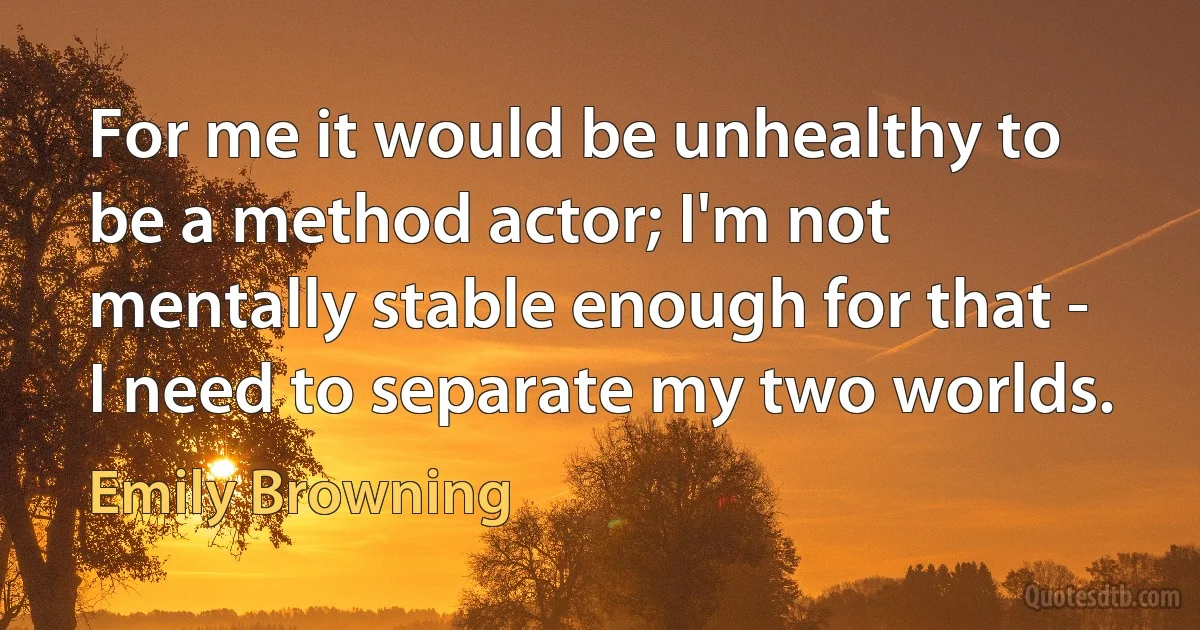 For me it would be unhealthy to be a method actor; I'm not mentally stable enough for that - I need to separate my two worlds. (Emily Browning)