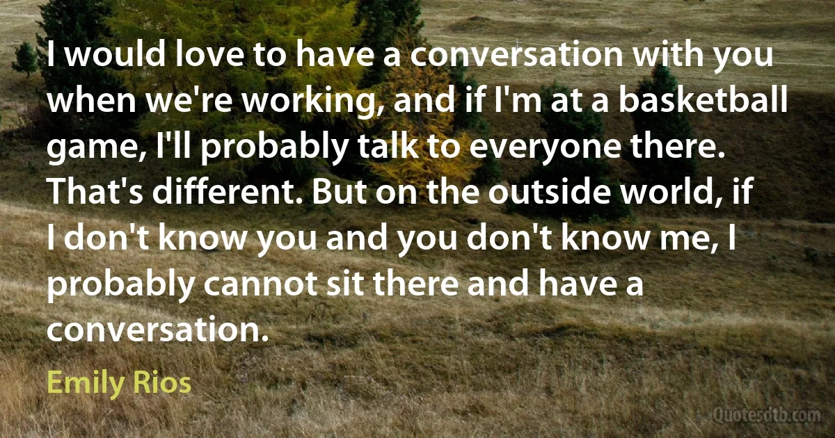 I would love to have a conversation with you when we're working, and if I'm at a basketball game, I'll probably talk to everyone there. That's different. But on the outside world, if I don't know you and you don't know me, I probably cannot sit there and have a conversation. (Emily Rios)