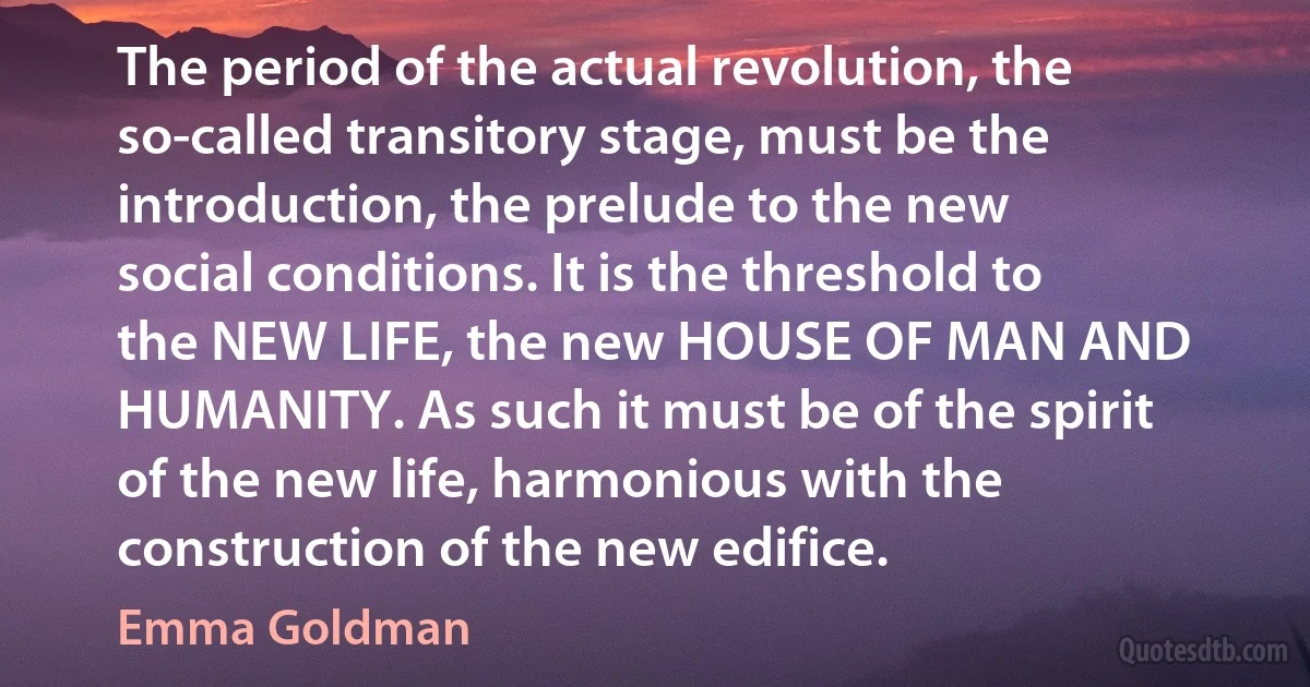 The period of the actual revolution, the so-called transitory stage, must be the introduction, the prelude to the new social conditions. It is the threshold to the NEW LIFE, the new HOUSE OF MAN AND HUMANITY. As such it must be of the spirit of the new life, harmonious with the construction of the new edifice. (Emma Goldman)