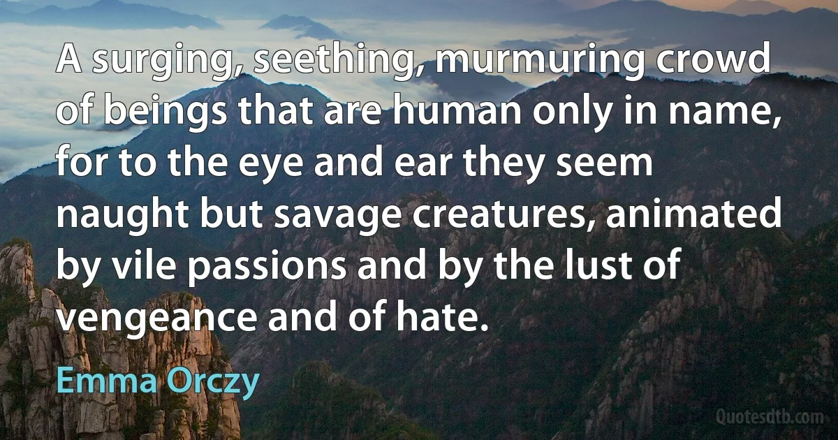 A surging, seething, murmuring crowd of beings that are human only in name, for to the eye and ear they seem naught but savage creatures, animated by vile passions and by the lust of vengeance and of hate. (Emma Orczy)