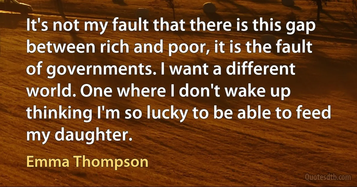 It's not my fault that there is this gap between rich and poor, it is the fault of governments. I want a different world. One where I don't wake up thinking I'm so lucky to be able to feed my daughter. (Emma Thompson)