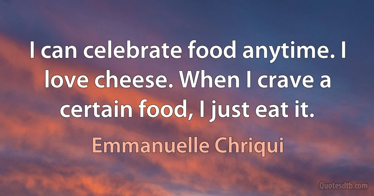 I can celebrate food anytime. I love cheese. When I crave a certain food, I just eat it. (Emmanuelle Chriqui)