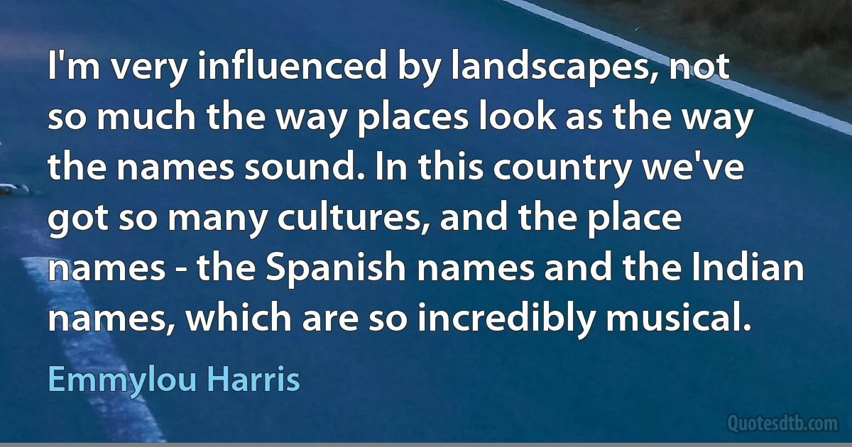 I'm very influenced by landscapes, not so much the way places look as the way the names sound. In this country we've got so many cultures, and the place names - the Spanish names and the Indian names, which are so incredibly musical. (Emmylou Harris)