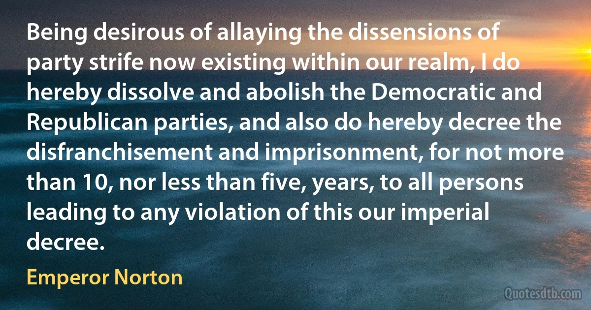 Being desirous of allaying the dissensions of party strife now existing within our realm, I do hereby dissolve and abolish the Democratic and Republican parties, and also do hereby decree the disfranchisement and imprisonment, for not more than 10, nor less than five, years, to all persons leading to any violation of this our imperial decree. (Emperor Norton)