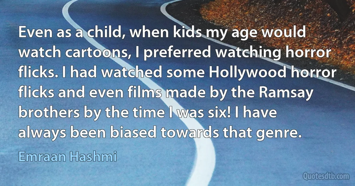 Even as a child, when kids my age would watch cartoons, I preferred watching horror flicks. I had watched some Hollywood horror flicks and even films made by the Ramsay brothers by the time I was six! I have always been biased towards that genre. (Emraan Hashmi)