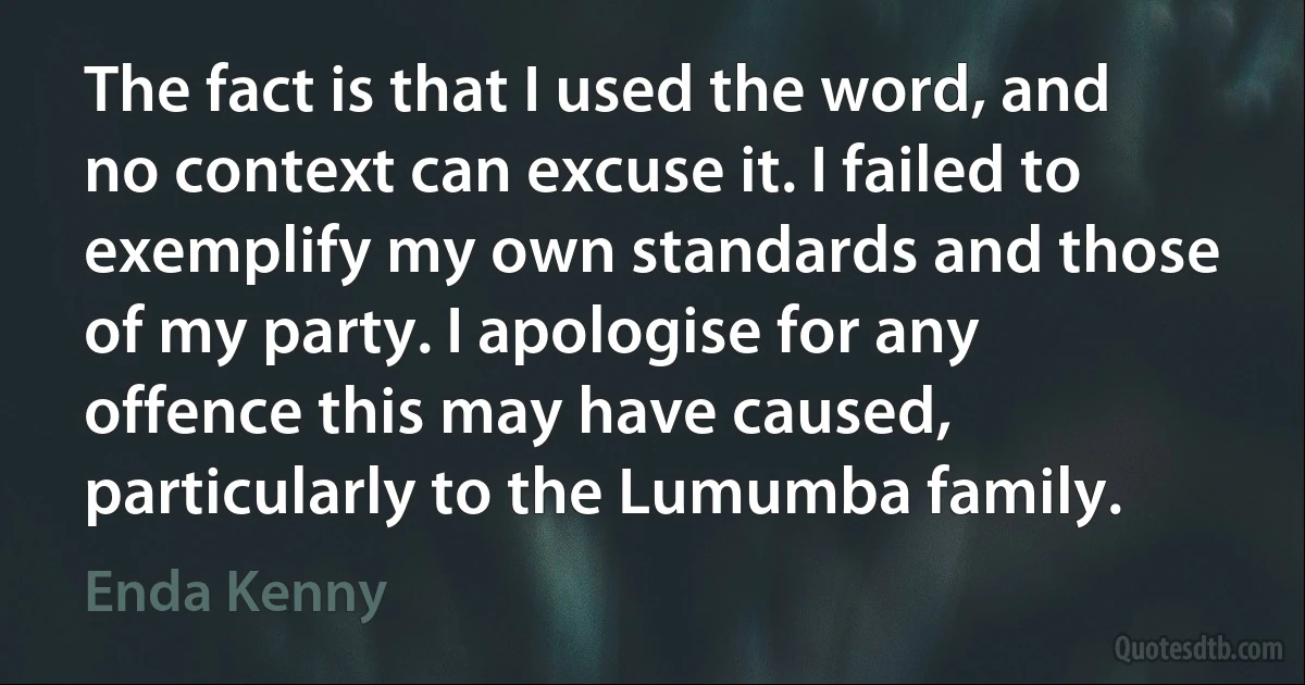 The fact is that I used the word, and no context can excuse it. I failed to exemplify my own standards and those of my party. I apologise for any offence this may have caused, particularly to the Lumumba family. (Enda Kenny)