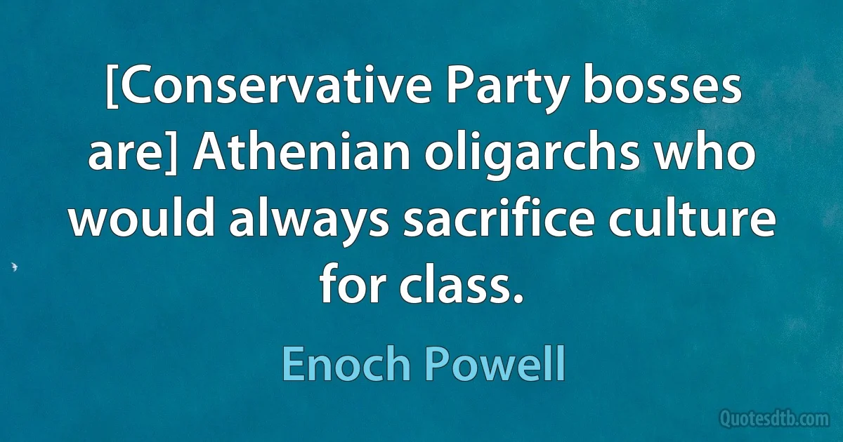 [Conservative Party bosses are] Athenian oligarchs who would always sacrifice culture for class. (Enoch Powell)