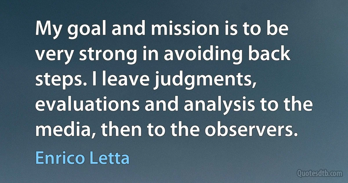 My goal and mission is to be very strong in avoiding back steps. I leave judgments, evaluations and analysis to the media, then to the observers. (Enrico Letta)